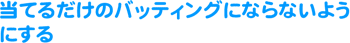 当てるだけのバッティングにならないようにする