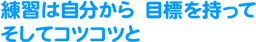 練習は自分から 目標をもって そしてコツコツと